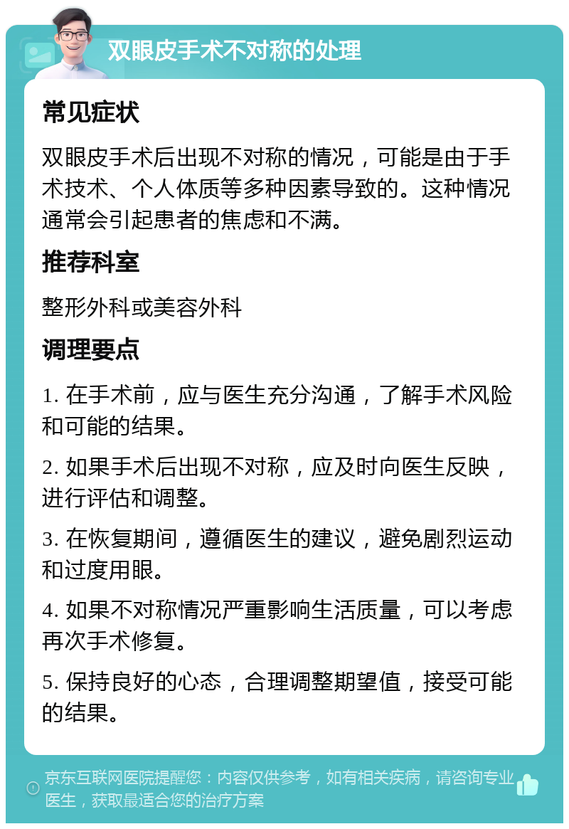 双眼皮手术不对称的处理 常见症状 双眼皮手术后出现不对称的情况，可能是由于手术技术、个人体质等多种因素导致的。这种情况通常会引起患者的焦虑和不满。 推荐科室 整形外科或美容外科 调理要点 1. 在手术前，应与医生充分沟通，了解手术风险和可能的结果。 2. 如果手术后出现不对称，应及时向医生反映，进行评估和调整。 3. 在恢复期间，遵循医生的建议，避免剧烈运动和过度用眼。 4. 如果不对称情况严重影响生活质量，可以考虑再次手术修复。 5. 保持良好的心态，合理调整期望值，接受可能的结果。