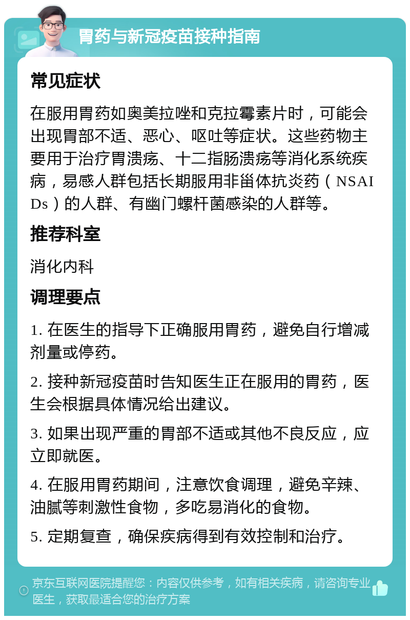 胃药与新冠疫苗接种指南 常见症状 在服用胃药如奥美拉唑和克拉霉素片时，可能会出现胃部不适、恶心、呕吐等症状。这些药物主要用于治疗胃溃疡、十二指肠溃疡等消化系统疾病，易感人群包括长期服用非甾体抗炎药（NSAIDs）的人群、有幽门螺杆菌感染的人群等。 推荐科室 消化内科 调理要点 1. 在医生的指导下正确服用胃药，避免自行增减剂量或停药。 2. 接种新冠疫苗时告知医生正在服用的胃药，医生会根据具体情况给出建议。 3. 如果出现严重的胃部不适或其他不良反应，应立即就医。 4. 在服用胃药期间，注意饮食调理，避免辛辣、油腻等刺激性食物，多吃易消化的食物。 5. 定期复查，确保疾病得到有效控制和治疗。