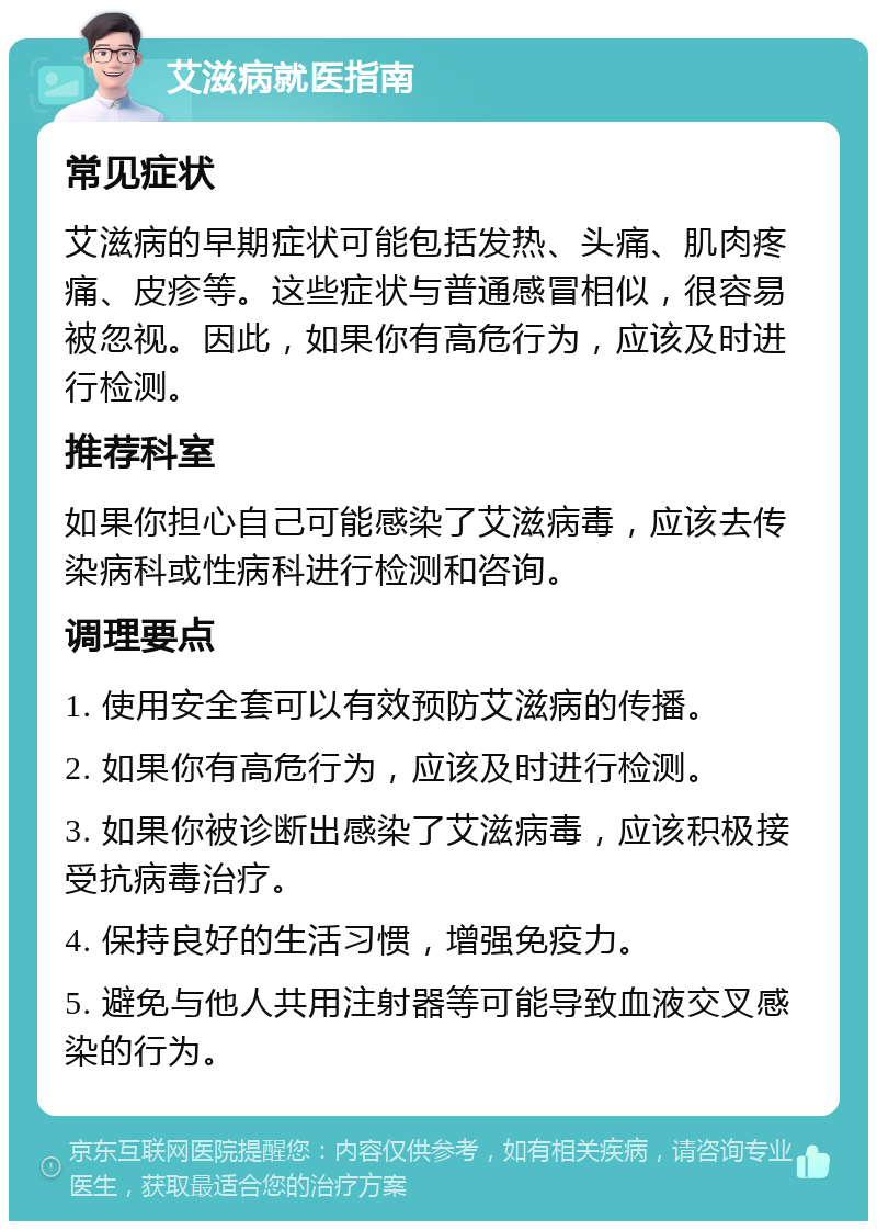 艾滋病就医指南 常见症状 艾滋病的早期症状可能包括发热、头痛、肌肉疼痛、皮疹等。这些症状与普通感冒相似，很容易被忽视。因此，如果你有高危行为，应该及时进行检测。 推荐科室 如果你担心自己可能感染了艾滋病毒，应该去传染病科或性病科进行检测和咨询。 调理要点 1. 使用安全套可以有效预防艾滋病的传播。 2. 如果你有高危行为，应该及时进行检测。 3. 如果你被诊断出感染了艾滋病毒，应该积极接受抗病毒治疗。 4. 保持良好的生活习惯，增强免疫力。 5. 避免与他人共用注射器等可能导致血液交叉感染的行为。