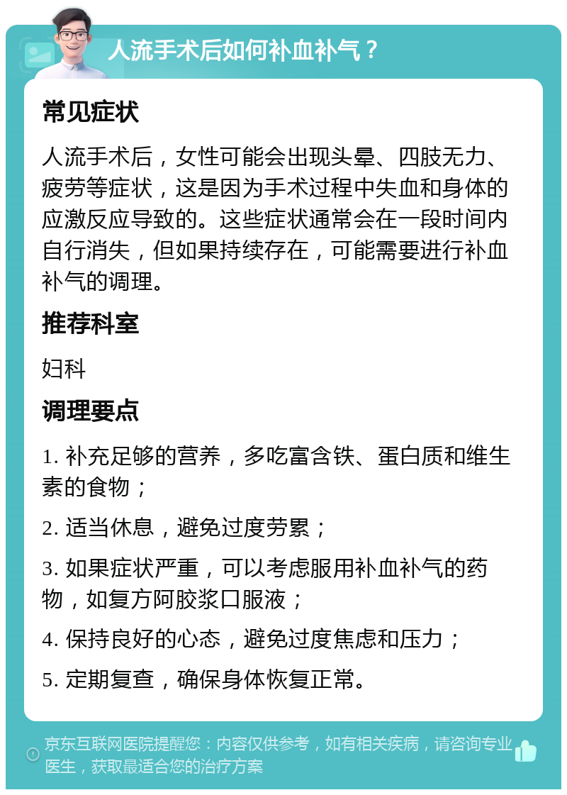 人流手术后如何补血补气？ 常见症状 人流手术后，女性可能会出现头晕、四肢无力、疲劳等症状，这是因为手术过程中失血和身体的应激反应导致的。这些症状通常会在一段时间内自行消失，但如果持续存在，可能需要进行补血补气的调理。 推荐科室 妇科 调理要点 1. 补充足够的营养，多吃富含铁、蛋白质和维生素的食物； 2. 适当休息，避免过度劳累； 3. 如果症状严重，可以考虑服用补血补气的药物，如复方阿胶浆口服液； 4. 保持良好的心态，避免过度焦虑和压力； 5. 定期复查，确保身体恢复正常。