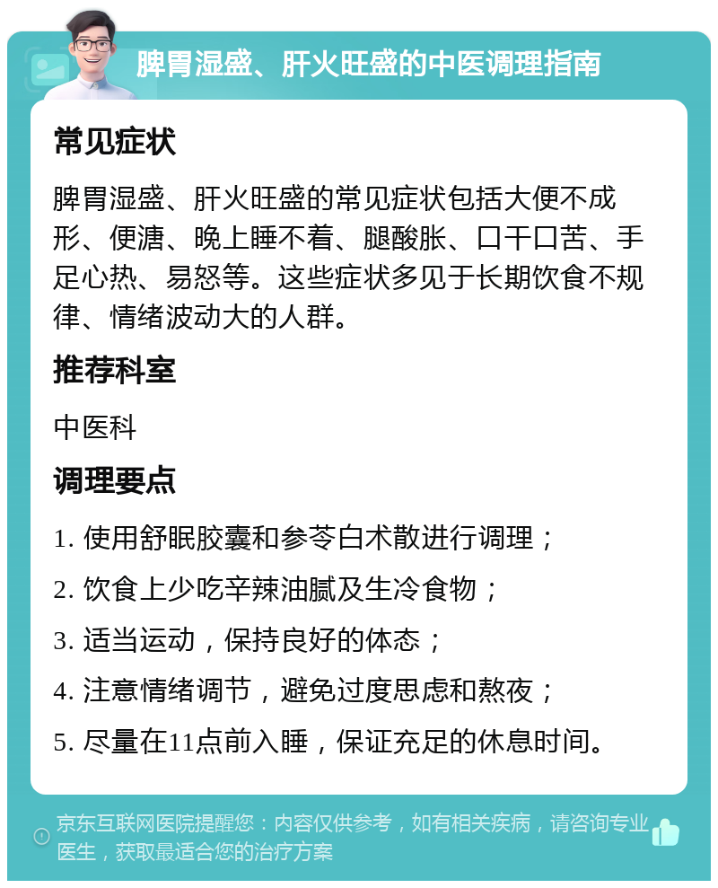 脾胃湿盛、肝火旺盛的中医调理指南 常见症状 脾胃湿盛、肝火旺盛的常见症状包括大便不成形、便溏、晚上睡不着、腿酸胀、口干口苦、手足心热、易怒等。这些症状多见于长期饮食不规律、情绪波动大的人群。 推荐科室 中医科 调理要点 1. 使用舒眠胶囊和参苓白术散进行调理； 2. 饮食上少吃辛辣油腻及生冷食物； 3. 适当运动，保持良好的体态； 4. 注意情绪调节，避免过度思虑和熬夜； 5. 尽量在11点前入睡，保证充足的休息时间。