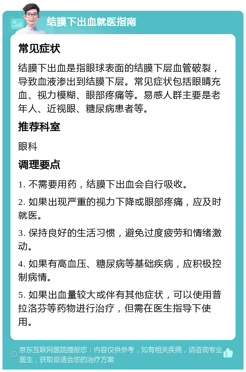 结膜下出血就医指南 常见症状 结膜下出血是指眼球表面的结膜下层血管破裂，导致血液渗出到结膜下层。常见症状包括眼睛充血、视力模糊、眼部疼痛等。易感人群主要是老年人、近视眼、糖尿病患者等。 推荐科室 眼科 调理要点 1. 不需要用药，结膜下出血会自行吸收。 2. 如果出现严重的视力下降或眼部疼痛，应及时就医。 3. 保持良好的生活习惯，避免过度疲劳和情绪激动。 4. 如果有高血压、糖尿病等基础疾病，应积极控制病情。 5. 如果出血量较大或伴有其他症状，可以使用普拉洛芬等药物进行治疗，但需在医生指导下使用。