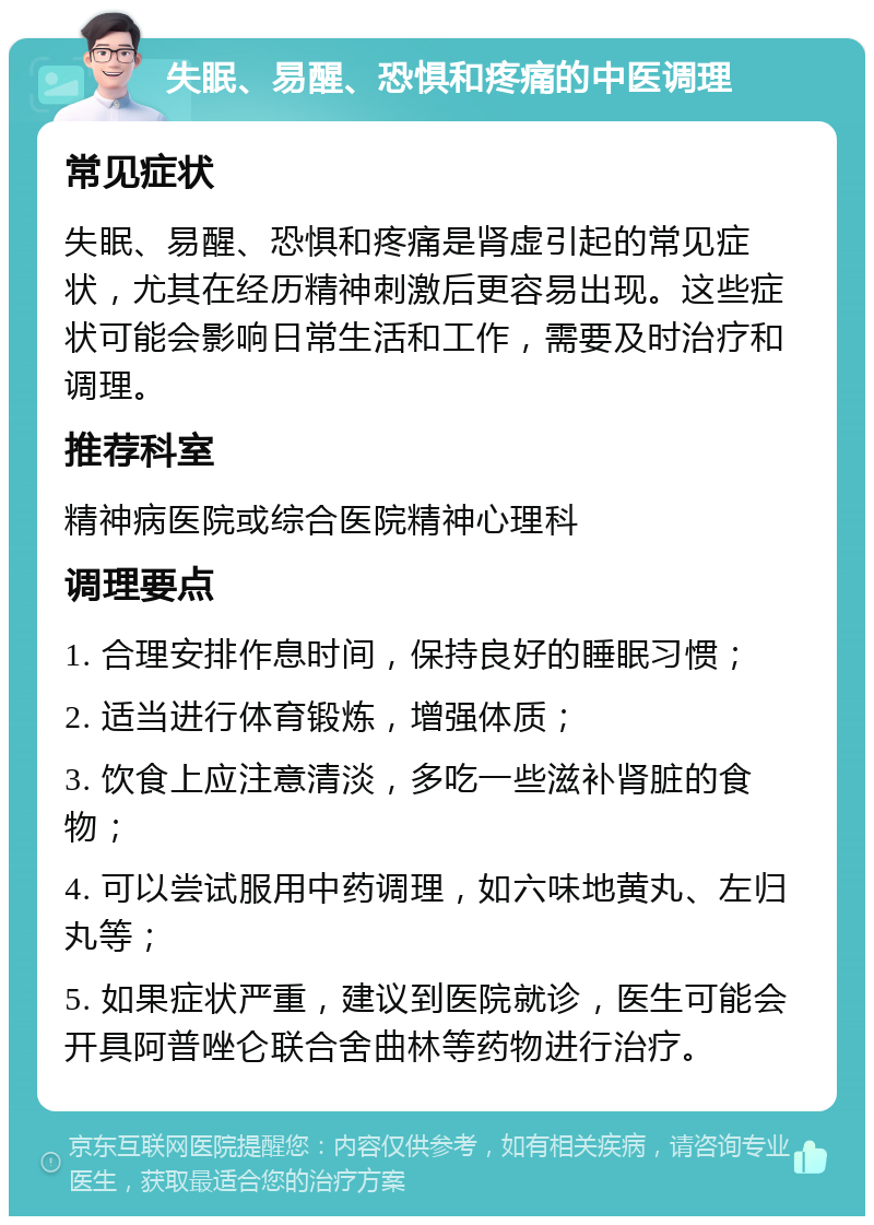 失眠、易醒、恐惧和疼痛的中医调理 常见症状 失眠、易醒、恐惧和疼痛是肾虚引起的常见症状，尤其在经历精神刺激后更容易出现。这些症状可能会影响日常生活和工作，需要及时治疗和调理。 推荐科室 精神病医院或综合医院精神心理科 调理要点 1. 合理安排作息时间，保持良好的睡眠习惯； 2. 适当进行体育锻炼，增强体质； 3. 饮食上应注意清淡，多吃一些滋补肾脏的食物； 4. 可以尝试服用中药调理，如六味地黄丸、左归丸等； 5. 如果症状严重，建议到医院就诊，医生可能会开具阿普唑仑联合舍曲林等药物进行治疗。