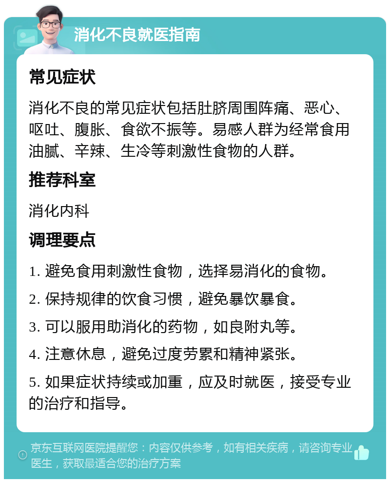 消化不良就医指南 常见症状 消化不良的常见症状包括肚脐周围阵痛、恶心、呕吐、腹胀、食欲不振等。易感人群为经常食用油腻、辛辣、生冷等刺激性食物的人群。 推荐科室 消化内科 调理要点 1. 避免食用刺激性食物，选择易消化的食物。 2. 保持规律的饮食习惯，避免暴饮暴食。 3. 可以服用助消化的药物，如良附丸等。 4. 注意休息，避免过度劳累和精神紧张。 5. 如果症状持续或加重，应及时就医，接受专业的治疗和指导。