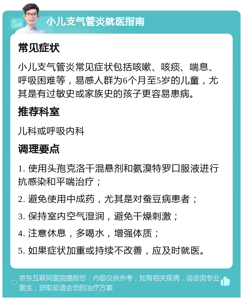 小儿支气管炎就医指南 常见症状 小儿支气管炎常见症状包括咳嗽、咳痰、喘息、呼吸困难等，易感人群为6个月至5岁的儿童，尤其是有过敏史或家族史的孩子更容易患病。 推荐科室 儿科或呼吸内科 调理要点 1. 使用头孢克洛干混悬剂和氨溴特罗口服液进行抗感染和平喘治疗； 2. 避免使用中成药，尤其是对蚕豆病患者； 3. 保持室内空气湿润，避免干燥刺激； 4. 注意休息，多喝水，增强体质； 5. 如果症状加重或持续不改善，应及时就医。