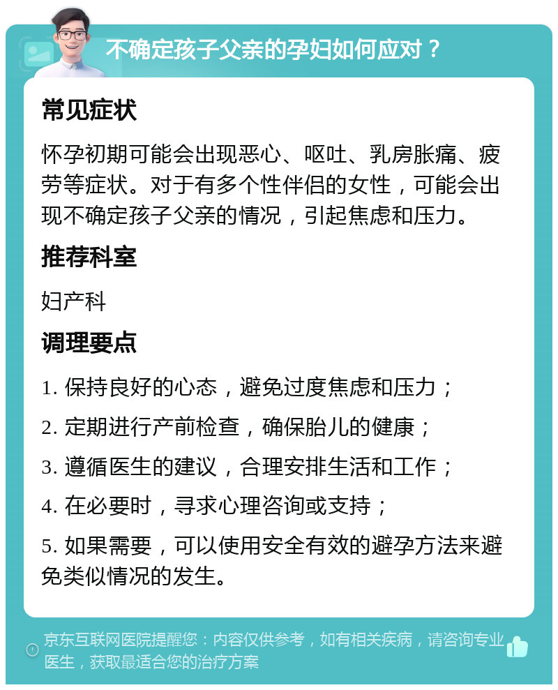 不确定孩子父亲的孕妇如何应对？ 常见症状 怀孕初期可能会出现恶心、呕吐、乳房胀痛、疲劳等症状。对于有多个性伴侣的女性，可能会出现不确定孩子父亲的情况，引起焦虑和压力。 推荐科室 妇产科 调理要点 1. 保持良好的心态，避免过度焦虑和压力； 2. 定期进行产前检查，确保胎儿的健康； 3. 遵循医生的建议，合理安排生活和工作； 4. 在必要时，寻求心理咨询或支持； 5. 如果需要，可以使用安全有效的避孕方法来避免类似情况的发生。