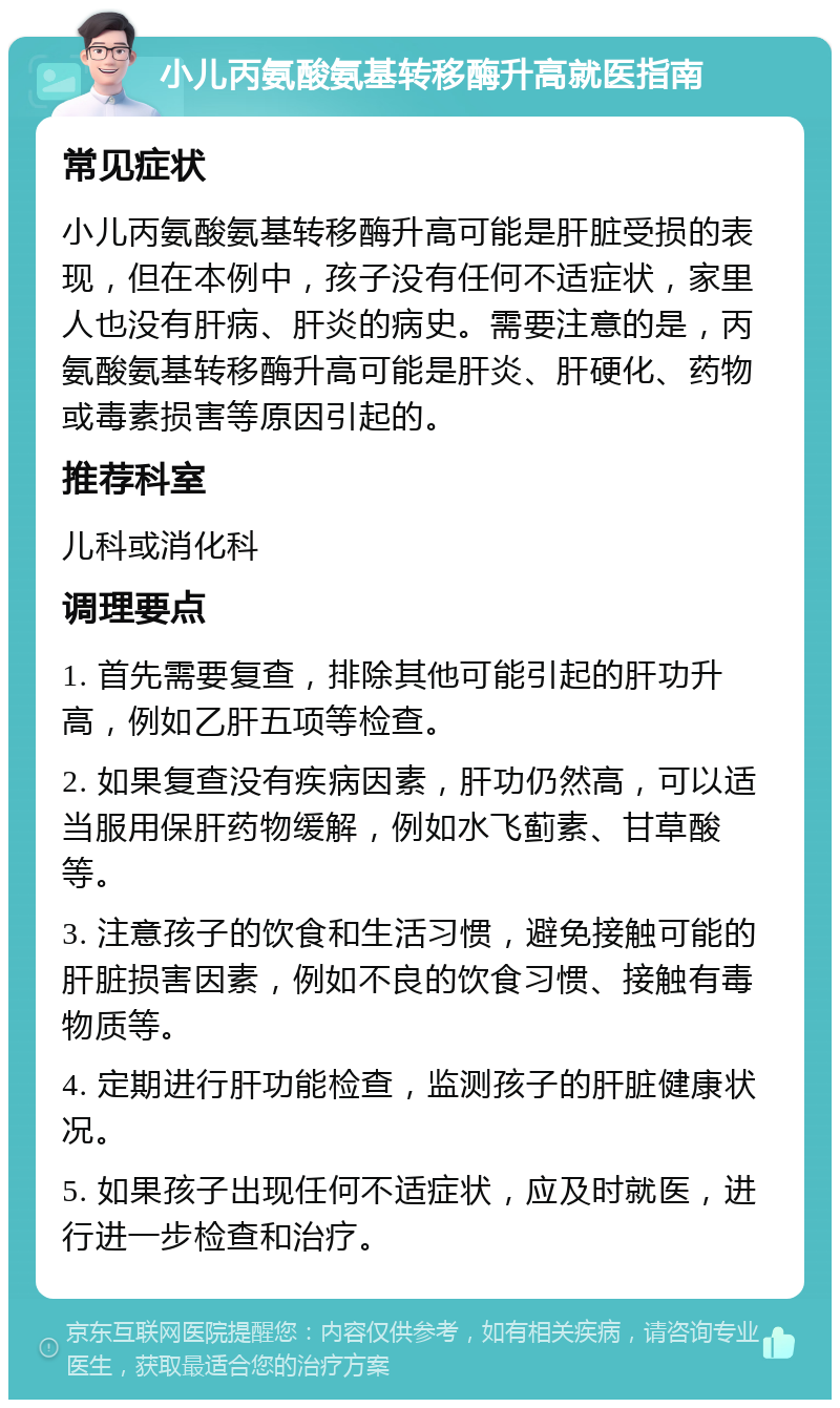 小儿丙氨酸氨基转移酶升高就医指南 常见症状 小儿丙氨酸氨基转移酶升高可能是肝脏受损的表现，但在本例中，孩子没有任何不适症状，家里人也没有肝病、肝炎的病史。需要注意的是，丙氨酸氨基转移酶升高可能是肝炎、肝硬化、药物或毒素损害等原因引起的。 推荐科室 儿科或消化科 调理要点 1. 首先需要复查，排除其他可能引起的肝功升高，例如乙肝五项等检查。 2. 如果复查没有疾病因素，肝功仍然高，可以适当服用保肝药物缓解，例如水飞蓟素、甘草酸等。 3. 注意孩子的饮食和生活习惯，避免接触可能的肝脏损害因素，例如不良的饮食习惯、接触有毒物质等。 4. 定期进行肝功能检查，监测孩子的肝脏健康状况。 5. 如果孩子出现任何不适症状，应及时就医，进行进一步检查和治疗。