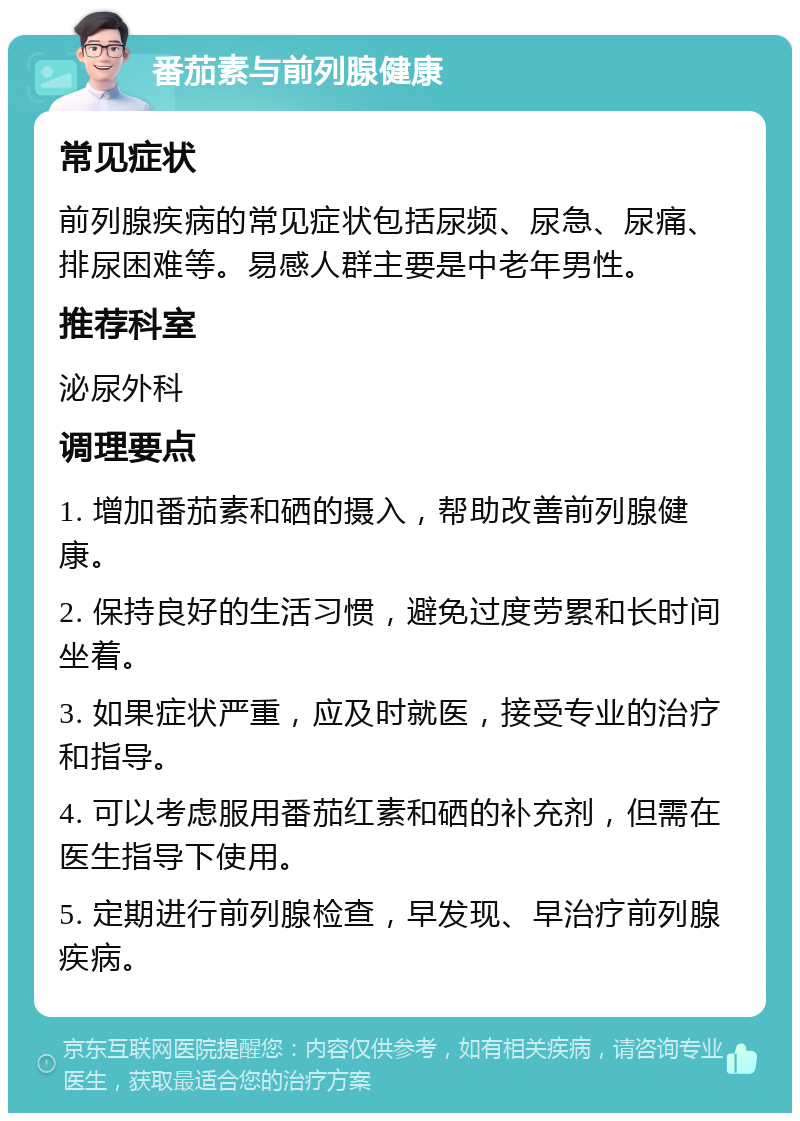 番茄素与前列腺健康 常见症状 前列腺疾病的常见症状包括尿频、尿急、尿痛、排尿困难等。易感人群主要是中老年男性。 推荐科室 泌尿外科 调理要点 1. 增加番茄素和硒的摄入，帮助改善前列腺健康。 2. 保持良好的生活习惯，避免过度劳累和长时间坐着。 3. 如果症状严重，应及时就医，接受专业的治疗和指导。 4. 可以考虑服用番茄红素和硒的补充剂，但需在医生指导下使用。 5. 定期进行前列腺检查，早发现、早治疗前列腺疾病。