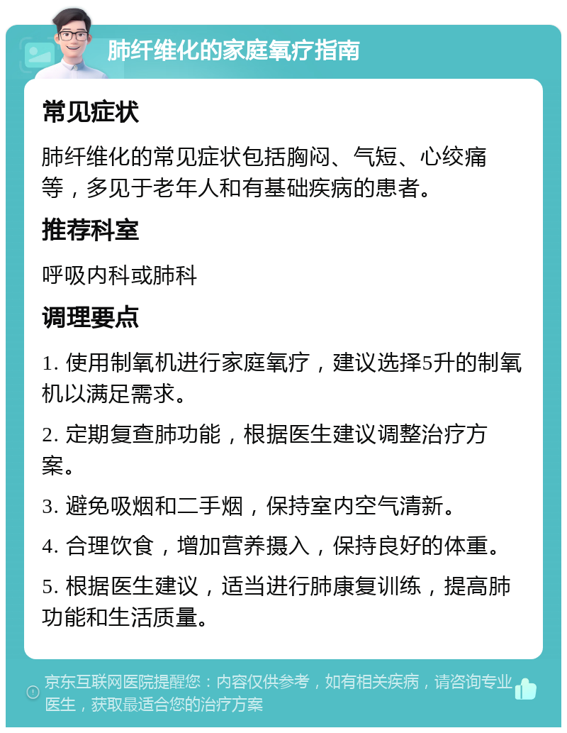 肺纤维化的家庭氧疗指南 常见症状 肺纤维化的常见症状包括胸闷、气短、心绞痛等，多见于老年人和有基础疾病的患者。 推荐科室 呼吸内科或肺科 调理要点 1. 使用制氧机进行家庭氧疗，建议选择5升的制氧机以满足需求。 2. 定期复查肺功能，根据医生建议调整治疗方案。 3. 避免吸烟和二手烟，保持室内空气清新。 4. 合理饮食，增加营养摄入，保持良好的体重。 5. 根据医生建议，适当进行肺康复训练，提高肺功能和生活质量。