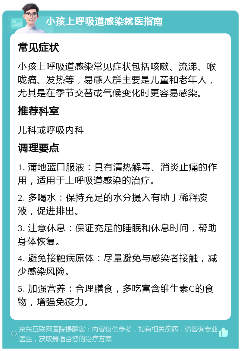 小孩上呼吸道感染就医指南 常见症状 小孩上呼吸道感染常见症状包括咳嗽、流涕、喉咙痛、发热等，易感人群主要是儿童和老年人，尤其是在季节交替或气候变化时更容易感染。 推荐科室 儿科或呼吸内科 调理要点 1. 蒲地蓝口服液：具有清热解毒、消炎止痛的作用，适用于上呼吸道感染的治疗。 2. 多喝水：保持充足的水分摄入有助于稀释痰液，促进排出。 3. 注意休息：保证充足的睡眠和休息时间，帮助身体恢复。 4. 避免接触病原体：尽量避免与感染者接触，减少感染风险。 5. 加强营养：合理膳食，多吃富含维生素C的食物，增强免疫力。