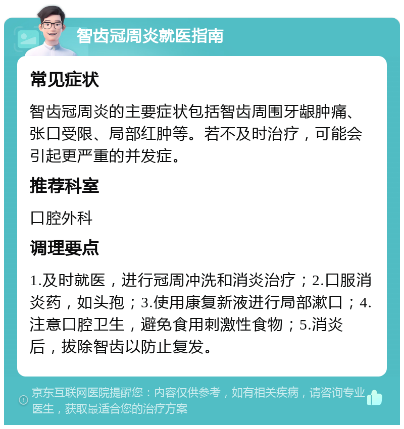 智齿冠周炎就医指南 常见症状 智齿冠周炎的主要症状包括智齿周围牙龈肿痛、张口受限、局部红肿等。若不及时治疗，可能会引起更严重的并发症。 推荐科室 口腔外科 调理要点 1.及时就医，进行冠周冲洗和消炎治疗；2.口服消炎药，如头孢；3.使用康复新液进行局部漱口；4.注意口腔卫生，避免食用刺激性食物；5.消炎后，拔除智齿以防止复发。