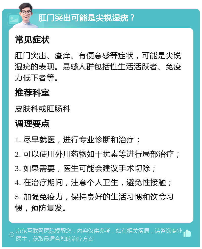 肛门突出可能是尖锐湿疣？ 常见症状 肛门突出、瘙痒、有便意感等症状，可能是尖锐湿疣的表现。易感人群包括性生活活跃者、免疫力低下者等。 推荐科室 皮肤科或肛肠科 调理要点 1. 尽早就医，进行专业诊断和治疗； 2. 可以使用外用药物如干扰素等进行局部治疗； 3. 如果需要，医生可能会建议手术切除； 4. 在治疗期间，注意个人卫生，避免性接触； 5. 加强免疫力，保持良好的生活习惯和饮食习惯，预防复发。