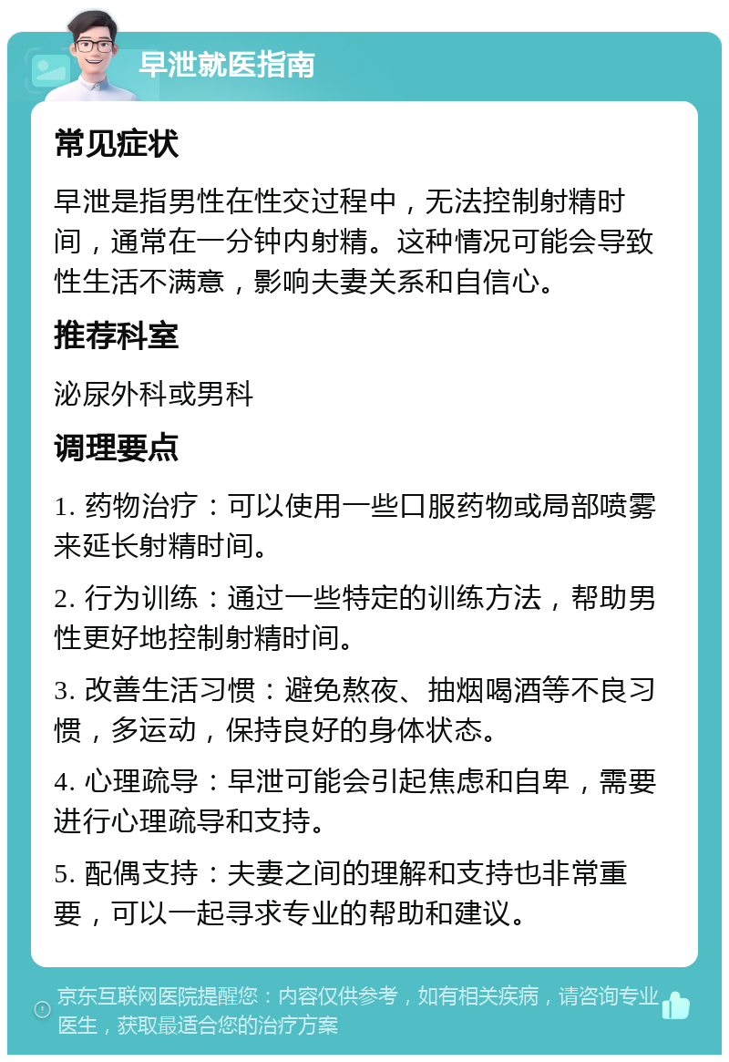 早泄就医指南 常见症状 早泄是指男性在性交过程中，无法控制射精时间，通常在一分钟内射精。这种情况可能会导致性生活不满意，影响夫妻关系和自信心。 推荐科室 泌尿外科或男科 调理要点 1. 药物治疗：可以使用一些口服药物或局部喷雾来延长射精时间。 2. 行为训练：通过一些特定的训练方法，帮助男性更好地控制射精时间。 3. 改善生活习惯：避免熬夜、抽烟喝酒等不良习惯，多运动，保持良好的身体状态。 4. 心理疏导：早泄可能会引起焦虑和自卑，需要进行心理疏导和支持。 5. 配偶支持：夫妻之间的理解和支持也非常重要，可以一起寻求专业的帮助和建议。