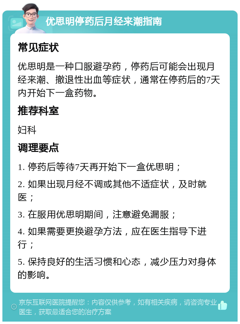 优思明停药后月经来潮指南 常见症状 优思明是一种口服避孕药，停药后可能会出现月经来潮、撤退性出血等症状，通常在停药后的7天内开始下一盒药物。 推荐科室 妇科 调理要点 1. 停药后等待7天再开始下一盒优思明； 2. 如果出现月经不调或其他不适症状，及时就医； 3. 在服用优思明期间，注意避免漏服； 4. 如果需要更换避孕方法，应在医生指导下进行； 5. 保持良好的生活习惯和心态，减少压力对身体的影响。