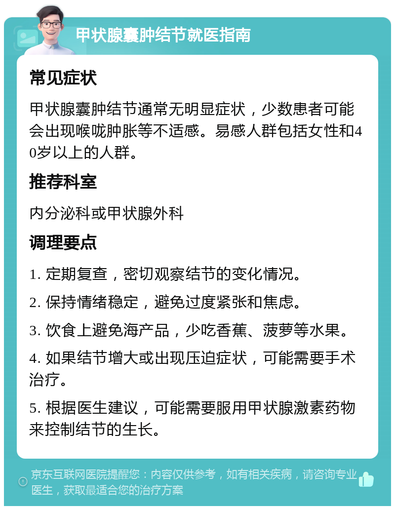 甲状腺囊肿结节就医指南 常见症状 甲状腺囊肿结节通常无明显症状，少数患者可能会出现喉咙肿胀等不适感。易感人群包括女性和40岁以上的人群。 推荐科室 内分泌科或甲状腺外科 调理要点 1. 定期复查，密切观察结节的变化情况。 2. 保持情绪稳定，避免过度紧张和焦虑。 3. 饮食上避免海产品，少吃香蕉、菠萝等水果。 4. 如果结节增大或出现压迫症状，可能需要手术治疗。 5. 根据医生建议，可能需要服用甲状腺激素药物来控制结节的生长。