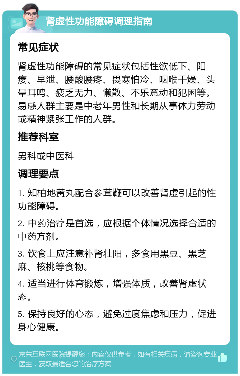 肾虚性功能障碍调理指南 常见症状 肾虚性功能障碍的常见症状包括性欲低下、阳痿、早泄、腰酸腰疼、畏寒怕冷、咽喉干燥、头晕耳鸣、疲乏无力、懒散、不乐意动和犯困等。易感人群主要是中老年男性和长期从事体力劳动或精神紧张工作的人群。 推荐科室 男科或中医科 调理要点 1. 知柏地黄丸配合参茸鞭可以改善肾虚引起的性功能障碍。 2. 中药治疗是首选，应根据个体情况选择合适的中药方剂。 3. 饮食上应注意补肾壮阳，多食用黑豆、黑芝麻、核桃等食物。 4. 适当进行体育锻炼，增强体质，改善肾虚状态。 5. 保持良好的心态，避免过度焦虑和压力，促进身心健康。