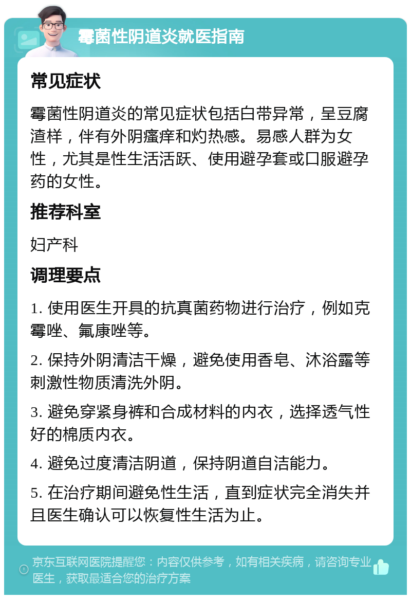 霉菌性阴道炎就医指南 常见症状 霉菌性阴道炎的常见症状包括白带异常，呈豆腐渣样，伴有外阴瘙痒和灼热感。易感人群为女性，尤其是性生活活跃、使用避孕套或口服避孕药的女性。 推荐科室 妇产科 调理要点 1. 使用医生开具的抗真菌药物进行治疗，例如克霉唑、氟康唑等。 2. 保持外阴清洁干燥，避免使用香皂、沐浴露等刺激性物质清洗外阴。 3. 避免穿紧身裤和合成材料的内衣，选择透气性好的棉质内衣。 4. 避免过度清洁阴道，保持阴道自洁能力。 5. 在治疗期间避免性生活，直到症状完全消失并且医生确认可以恢复性生活为止。