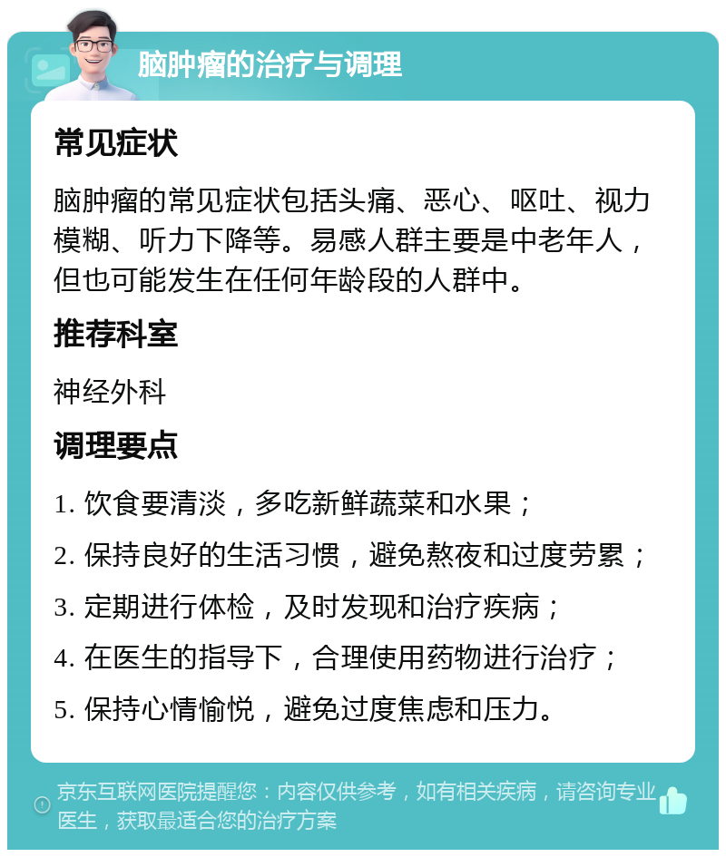 脑肿瘤的治疗与调理 常见症状 脑肿瘤的常见症状包括头痛、恶心、呕吐、视力模糊、听力下降等。易感人群主要是中老年人，但也可能发生在任何年龄段的人群中。 推荐科室 神经外科 调理要点 1. 饮食要清淡，多吃新鲜蔬菜和水果； 2. 保持良好的生活习惯，避免熬夜和过度劳累； 3. 定期进行体检，及时发现和治疗疾病； 4. 在医生的指导下，合理使用药物进行治疗； 5. 保持心情愉悦，避免过度焦虑和压力。