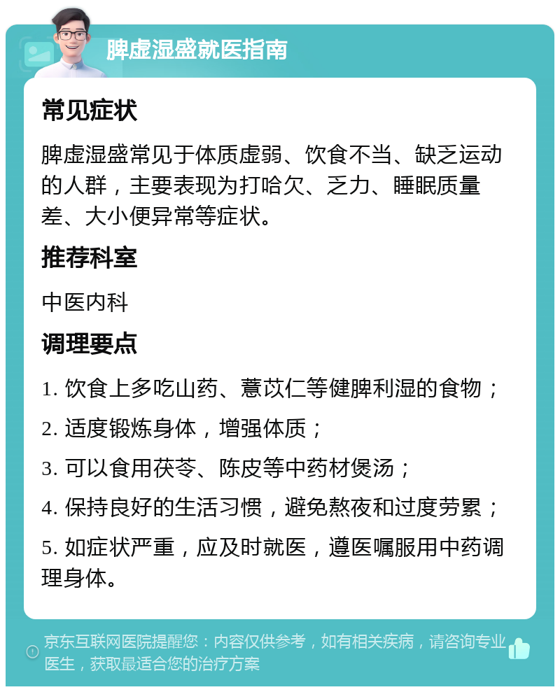 脾虚湿盛就医指南 常见症状 脾虚湿盛常见于体质虚弱、饮食不当、缺乏运动的人群，主要表现为打哈欠、乏力、睡眠质量差、大小便异常等症状。 推荐科室 中医内科 调理要点 1. 饮食上多吃山药、薏苡仁等健脾利湿的食物； 2. 适度锻炼身体，增强体质； 3. 可以食用茯苓、陈皮等中药材煲汤； 4. 保持良好的生活习惯，避免熬夜和过度劳累； 5. 如症状严重，应及时就医，遵医嘱服用中药调理身体。