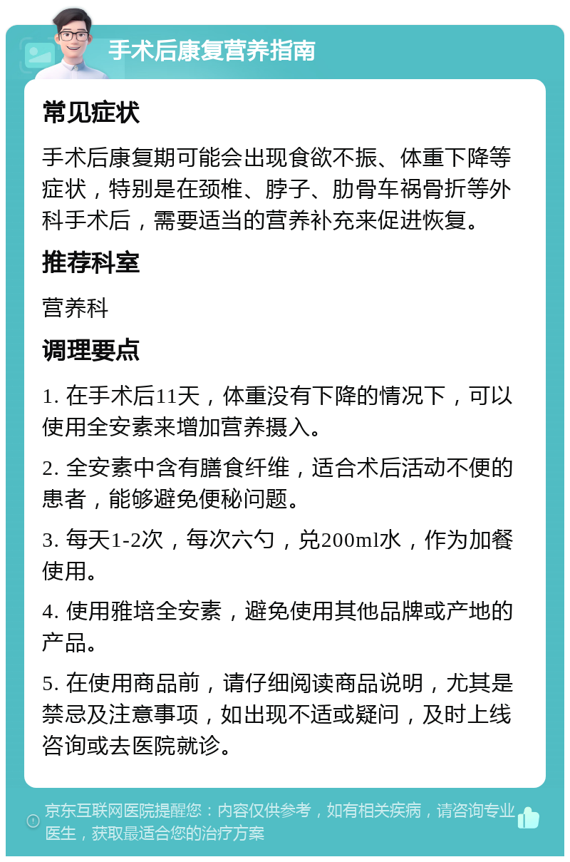 手术后康复营养指南 常见症状 手术后康复期可能会出现食欲不振、体重下降等症状，特别是在颈椎、脖子、肋骨车祸骨折等外科手术后，需要适当的营养补充来促进恢复。 推荐科室 营养科 调理要点 1. 在手术后11天，体重没有下降的情况下，可以使用全安素来增加营养摄入。 2. 全安素中含有膳食纤维，适合术后活动不便的患者，能够避免便秘问题。 3. 每天1-2次，每次六勺，兑200ml水，作为加餐使用。 4. 使用雅培全安素，避免使用其他品牌或产地的产品。 5. 在使用商品前，请仔细阅读商品说明，尤其是禁忌及注意事项，如出现不适或疑问，及时上线咨询或去医院就诊。