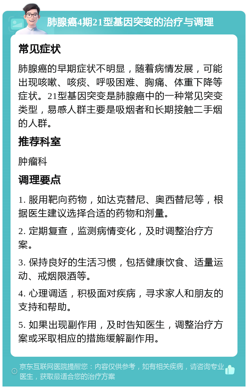 肺腺癌4期21型基因突变的治疗与调理 常见症状 肺腺癌的早期症状不明显，随着病情发展，可能出现咳嗽、咳痰、呼吸困难、胸痛、体重下降等症状。21型基因突变是肺腺癌中的一种常见突变类型，易感人群主要是吸烟者和长期接触二手烟的人群。 推荐科室 肿瘤科 调理要点 1. 服用靶向药物，如达克替尼、奥西替尼等，根据医生建议选择合适的药物和剂量。 2. 定期复查，监测病情变化，及时调整治疗方案。 3. 保持良好的生活习惯，包括健康饮食、适量运动、戒烟限酒等。 4. 心理调适，积极面对疾病，寻求家人和朋友的支持和帮助。 5. 如果出现副作用，及时告知医生，调整治疗方案或采取相应的措施缓解副作用。