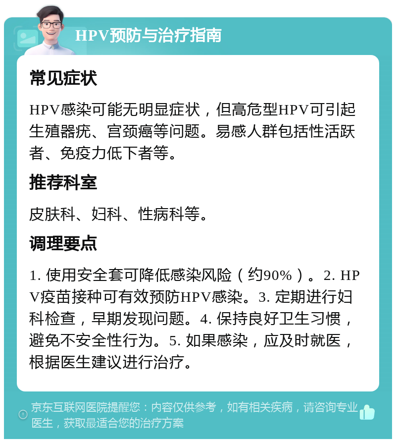 HPV预防与治疗指南 常见症状 HPV感染可能无明显症状，但高危型HPV可引起生殖器疣、宫颈癌等问题。易感人群包括性活跃者、免疫力低下者等。 推荐科室 皮肤科、妇科、性病科等。 调理要点 1. 使用安全套可降低感染风险（约90%）。2. HPV疫苗接种可有效预防HPV感染。3. 定期进行妇科检查，早期发现问题。4. 保持良好卫生习惯，避免不安全性行为。5. 如果感染，应及时就医，根据医生建议进行治疗。