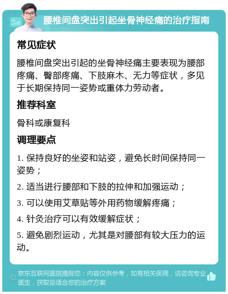 腰椎间盘突出引起坐骨神经痛的治疗指南 常见症状 腰椎间盘突出引起的坐骨神经痛主要表现为腰部疼痛、臀部疼痛、下肢麻木、无力等症状，多见于长期保持同一姿势或重体力劳动者。 推荐科室 骨科或康复科 调理要点 1. 保持良好的坐姿和站姿，避免长时间保持同一姿势； 2. 适当进行腰部和下肢的拉伸和加强运动； 3. 可以使用艾草贴等外用药物缓解疼痛； 4. 针灸治疗可以有效缓解症状； 5. 避免剧烈运动，尤其是对腰部有较大压力的运动。