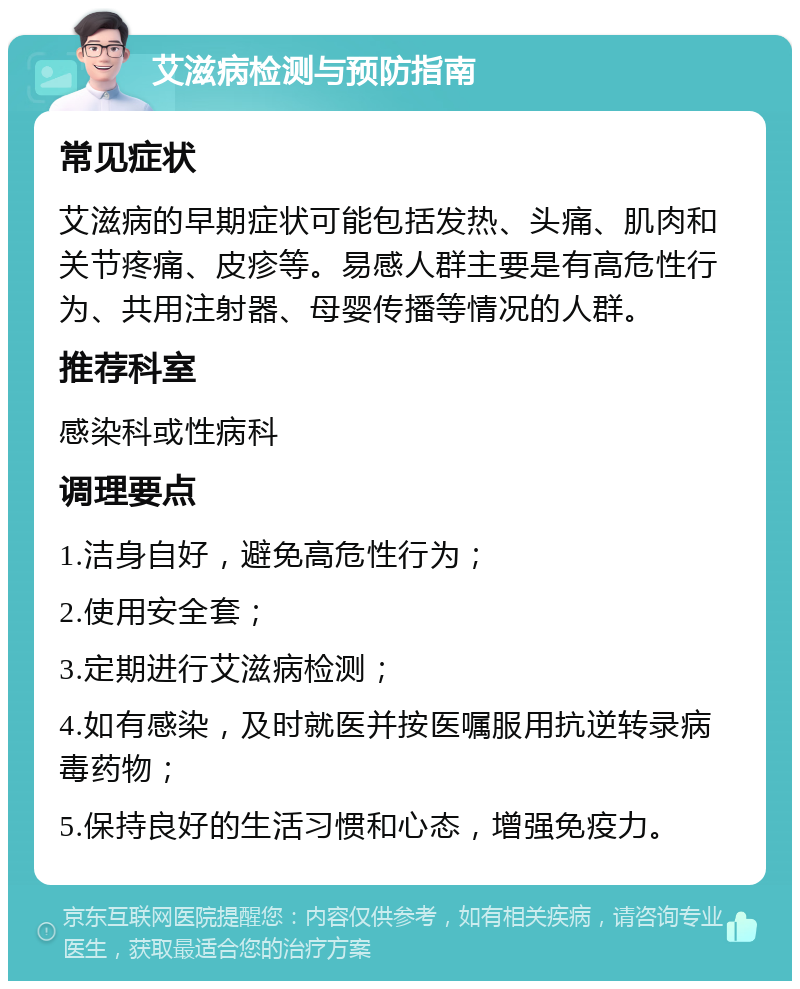 艾滋病检测与预防指南 常见症状 艾滋病的早期症状可能包括发热、头痛、肌肉和关节疼痛、皮疹等。易感人群主要是有高危性行为、共用注射器、母婴传播等情况的人群。 推荐科室 感染科或性病科 调理要点 1.洁身自好，避免高危性行为； 2.使用安全套； 3.定期进行艾滋病检测； 4.如有感染，及时就医并按医嘱服用抗逆转录病毒药物； 5.保持良好的生活习惯和心态，增强免疫力。