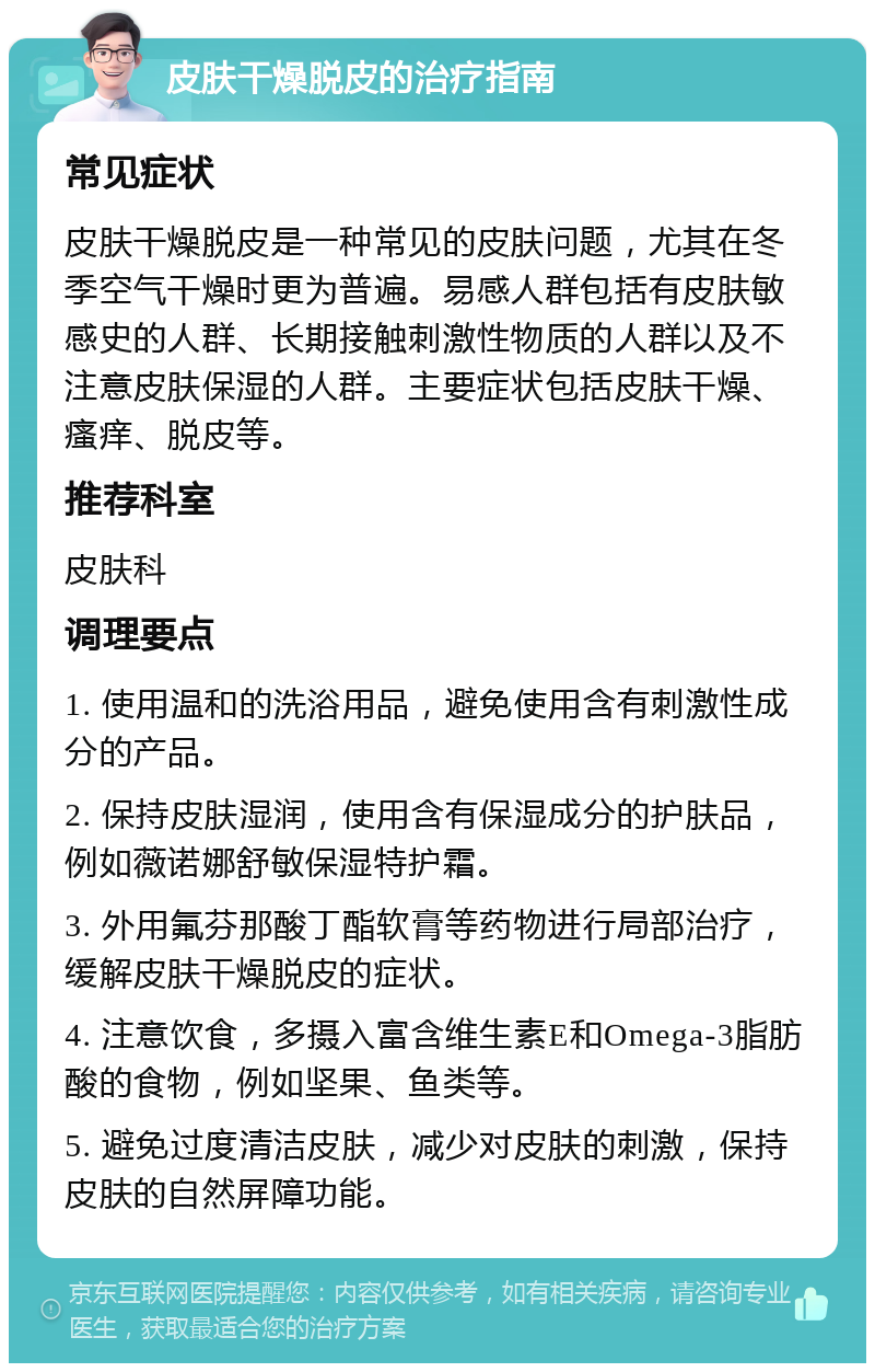 皮肤干燥脱皮的治疗指南 常见症状 皮肤干燥脱皮是一种常见的皮肤问题，尤其在冬季空气干燥时更为普遍。易感人群包括有皮肤敏感史的人群、长期接触刺激性物质的人群以及不注意皮肤保湿的人群。主要症状包括皮肤干燥、瘙痒、脱皮等。 推荐科室 皮肤科 调理要点 1. 使用温和的洗浴用品，避免使用含有刺激性成分的产品。 2. 保持皮肤湿润，使用含有保湿成分的护肤品，例如薇诺娜舒敏保湿特护霜。 3. 外用氟芬那酸丁酯软膏等药物进行局部治疗，缓解皮肤干燥脱皮的症状。 4. 注意饮食，多摄入富含维生素E和Omega-3脂肪酸的食物，例如坚果、鱼类等。 5. 避免过度清洁皮肤，减少对皮肤的刺激，保持皮肤的自然屏障功能。