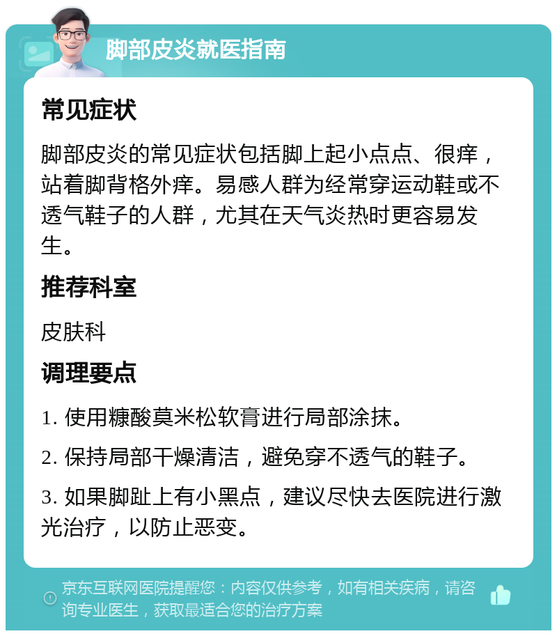 脚部皮炎就医指南 常见症状 脚部皮炎的常见症状包括脚上起小点点、很痒，站着脚背格外痒。易感人群为经常穿运动鞋或不透气鞋子的人群，尤其在天气炎热时更容易发生。 推荐科室 皮肤科 调理要点 1. 使用糠酸莫米松软膏进行局部涂抹。 2. 保持局部干燥清洁，避免穿不透气的鞋子。 3. 如果脚趾上有小黑点，建议尽快去医院进行激光治疗，以防止恶变。