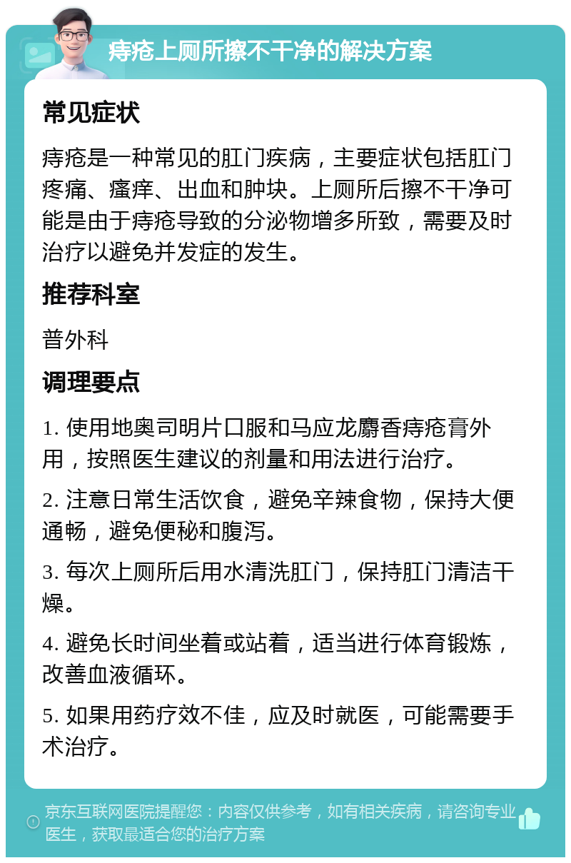 痔疮上厕所擦不干净的解决方案 常见症状 痔疮是一种常见的肛门疾病，主要症状包括肛门疼痛、瘙痒、出血和肿块。上厕所后擦不干净可能是由于痔疮导致的分泌物增多所致，需要及时治疗以避免并发症的发生。 推荐科室 普外科 调理要点 1. 使用地奥司明片口服和马应龙麝香痔疮膏外用，按照医生建议的剂量和用法进行治疗。 2. 注意日常生活饮食，避免辛辣食物，保持大便通畅，避免便秘和腹泻。 3. 每次上厕所后用水清洗肛门，保持肛门清洁干燥。 4. 避免长时间坐着或站着，适当进行体育锻炼，改善血液循环。 5. 如果用药疗效不佳，应及时就医，可能需要手术治疗。