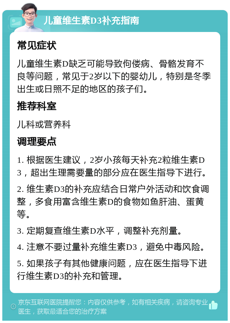 儿童维生素D3补充指南 常见症状 儿童维生素D缺乏可能导致佝偻病、骨骼发育不良等问题，常见于2岁以下的婴幼儿，特别是冬季出生或日照不足的地区的孩子们。 推荐科室 儿科或营养科 调理要点 1. 根据医生建议，2岁小孩每天补充2粒维生素D3，超出生理需要量的部分应在医生指导下进行。 2. 维生素D3的补充应结合日常户外活动和饮食调整，多食用富含维生素D的食物如鱼肝油、蛋黄等。 3. 定期复查维生素D水平，调整补充剂量。 4. 注意不要过量补充维生素D3，避免中毒风险。 5. 如果孩子有其他健康问题，应在医生指导下进行维生素D3的补充和管理。