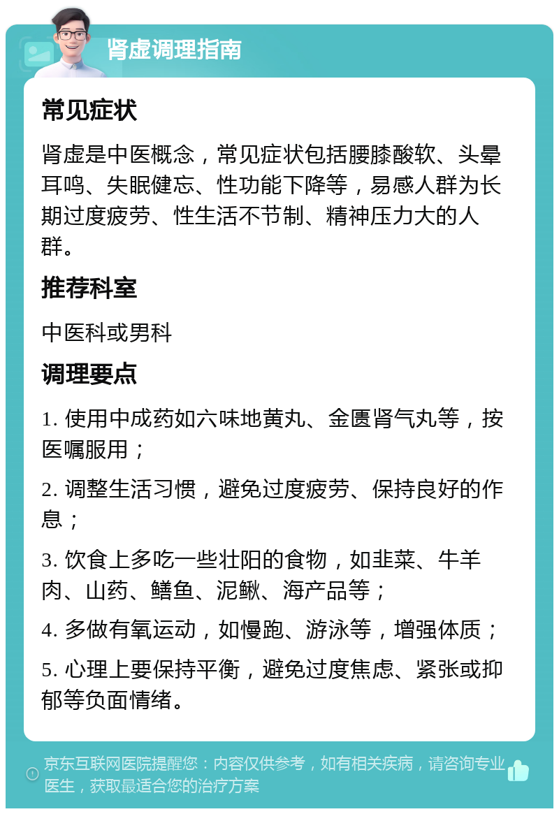 肾虚调理指南 常见症状 肾虚是中医概念，常见症状包括腰膝酸软、头晕耳鸣、失眠健忘、性功能下降等，易感人群为长期过度疲劳、性生活不节制、精神压力大的人群。 推荐科室 中医科或男科 调理要点 1. 使用中成药如六味地黄丸、金匮肾气丸等，按医嘱服用； 2. 调整生活习惯，避免过度疲劳、保持良好的作息； 3. 饮食上多吃一些壮阳的食物，如韭菜、牛羊肉、山药、鳝鱼、泥鳅、海产品等； 4. 多做有氧运动，如慢跑、游泳等，增强体质； 5. 心理上要保持平衡，避免过度焦虑、紧张或抑郁等负面情绪。