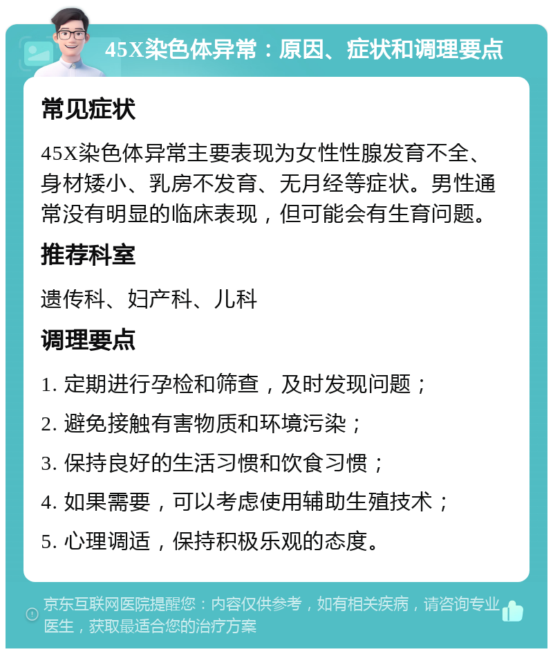 45X染色体异常：原因、症状和调理要点 常见症状 45X染色体异常主要表现为女性性腺发育不全、身材矮小、乳房不发育、无月经等症状。男性通常没有明显的临床表现，但可能会有生育问题。 推荐科室 遗传科、妇产科、儿科 调理要点 1. 定期进行孕检和筛查，及时发现问题； 2. 避免接触有害物质和环境污染； 3. 保持良好的生活习惯和饮食习惯； 4. 如果需要，可以考虑使用辅助生殖技术； 5. 心理调适，保持积极乐观的态度。