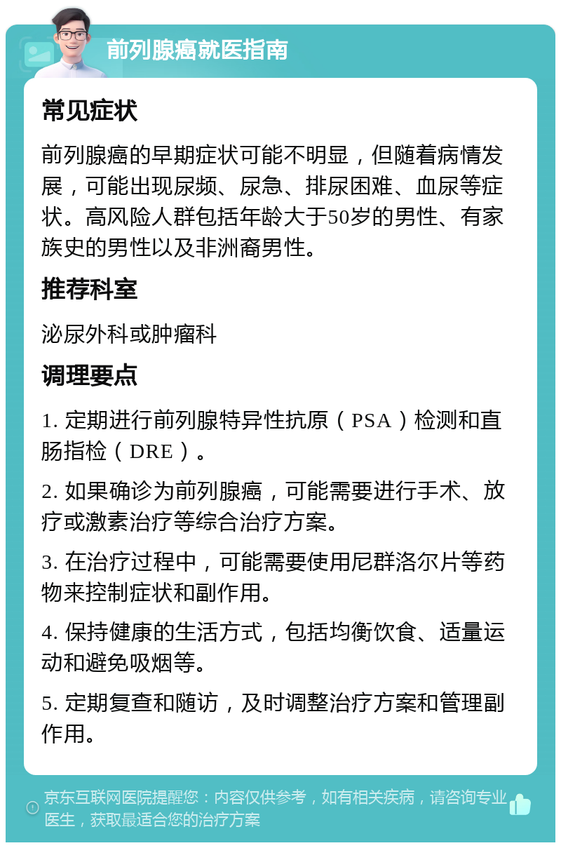 前列腺癌就医指南 常见症状 前列腺癌的早期症状可能不明显，但随着病情发展，可能出现尿频、尿急、排尿困难、血尿等症状。高风险人群包括年龄大于50岁的男性、有家族史的男性以及非洲裔男性。 推荐科室 泌尿外科或肿瘤科 调理要点 1. 定期进行前列腺特异性抗原（PSA）检测和直肠指检（DRE）。 2. 如果确诊为前列腺癌，可能需要进行手术、放疗或激素治疗等综合治疗方案。 3. 在治疗过程中，可能需要使用尼群洛尔片等药物来控制症状和副作用。 4. 保持健康的生活方式，包括均衡饮食、适量运动和避免吸烟等。 5. 定期复查和随访，及时调整治疗方案和管理副作用。