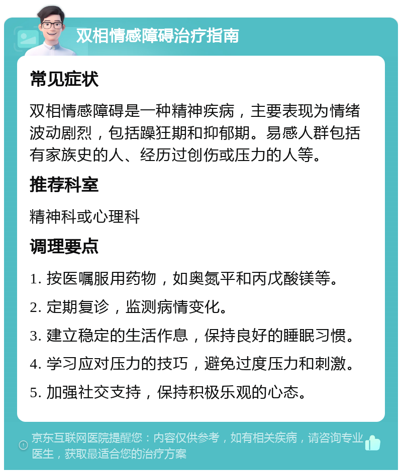 双相情感障碍治疗指南 常见症状 双相情感障碍是一种精神疾病，主要表现为情绪波动剧烈，包括躁狂期和抑郁期。易感人群包括有家族史的人、经历过创伤或压力的人等。 推荐科室 精神科或心理科 调理要点 1. 按医嘱服用药物，如奥氮平和丙戊酸镁等。 2. 定期复诊，监测病情变化。 3. 建立稳定的生活作息，保持良好的睡眠习惯。 4. 学习应对压力的技巧，避免过度压力和刺激。 5. 加强社交支持，保持积极乐观的心态。