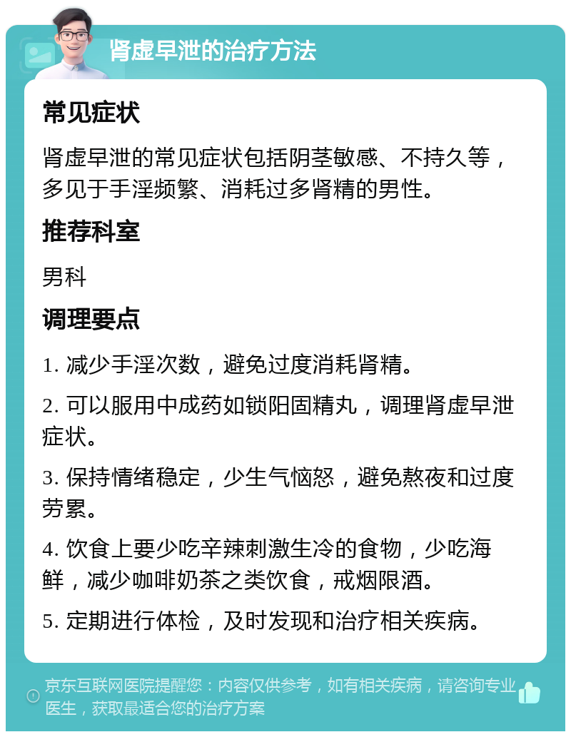 肾虚早泄的治疗方法 常见症状 肾虚早泄的常见症状包括阴茎敏感、不持久等，多见于手淫频繁、消耗过多肾精的男性。 推荐科室 男科 调理要点 1. 减少手淫次数，避免过度消耗肾精。 2. 可以服用中成药如锁阳固精丸，调理肾虚早泄症状。 3. 保持情绪稳定，少生气恼怒，避免熬夜和过度劳累。 4. 饮食上要少吃辛辣刺激生冷的食物，少吃海鲜，减少咖啡奶茶之类饮食，戒烟限酒。 5. 定期进行体检，及时发现和治疗相关疾病。