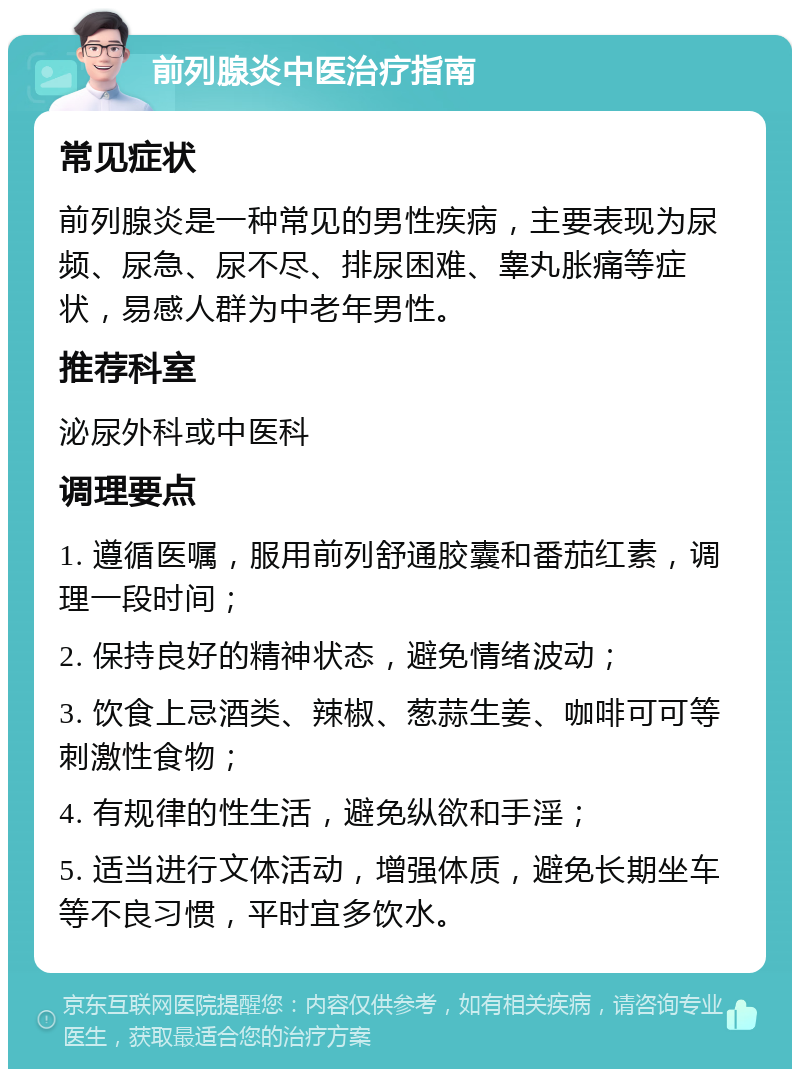 前列腺炎中医治疗指南 常见症状 前列腺炎是一种常见的男性疾病，主要表现为尿频、尿急、尿不尽、排尿困难、睾丸胀痛等症状，易感人群为中老年男性。 推荐科室 泌尿外科或中医科 调理要点 1. 遵循医嘱，服用前列舒通胶囊和番茄红素，调理一段时间； 2. 保持良好的精神状态，避免情绪波动； 3. 饮食上忌酒类、辣椒、葱蒜生姜、咖啡可可等刺激性食物； 4. 有规律的性生活，避免纵欲和手淫； 5. 适当进行文体活动，增强体质，避免长期坐车等不良习惯，平时宜多饮水。