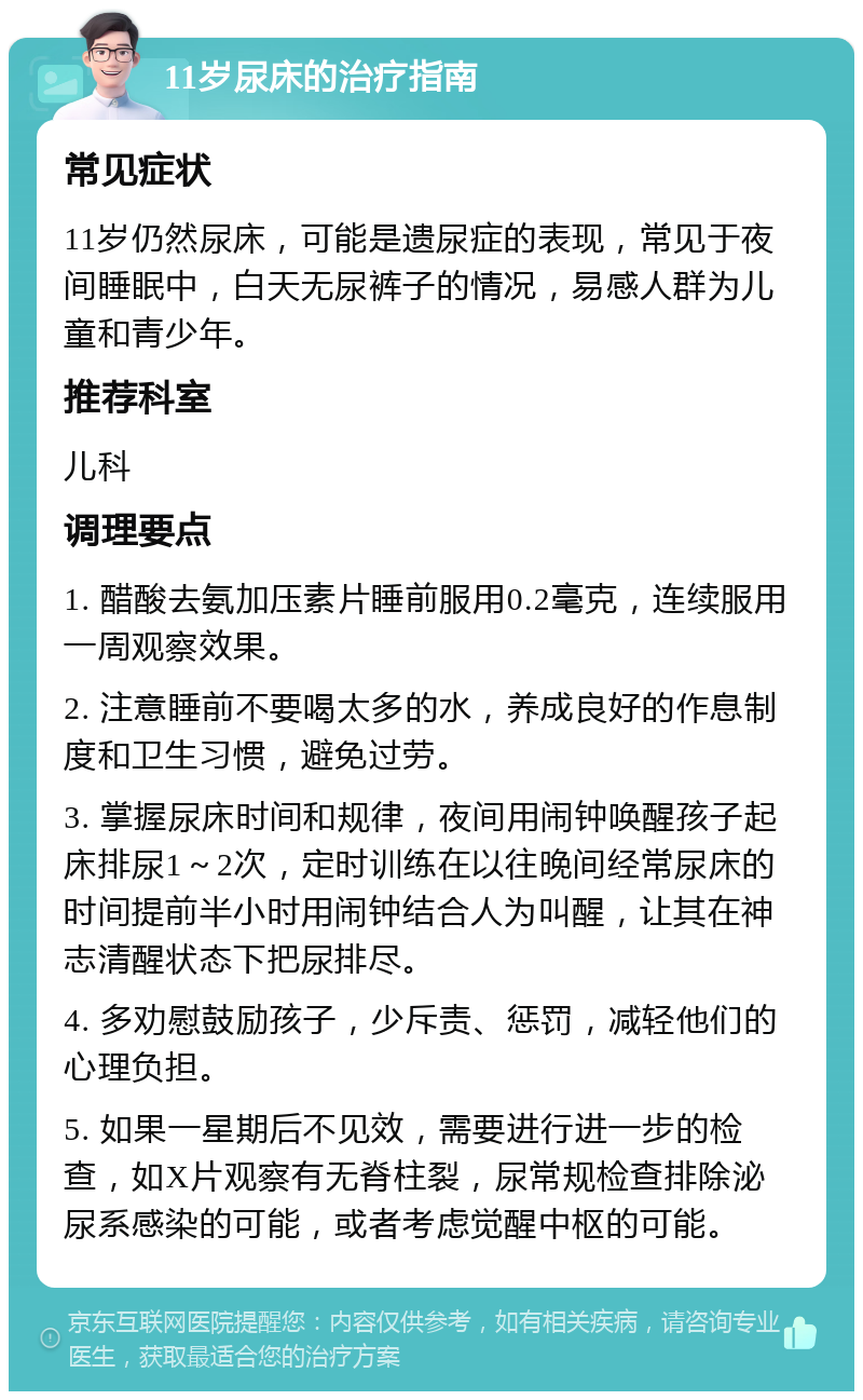 11岁尿床的治疗指南 常见症状 11岁仍然尿床，可能是遗尿症的表现，常见于夜间睡眠中，白天无尿裤子的情况，易感人群为儿童和青少年。 推荐科室 儿科 调理要点 1. 醋酸去氨加压素片睡前服用0.2毫克，连续服用一周观察效果。 2. 注意睡前不要喝太多的水，养成良好的作息制度和卫生习惯，避免过劳。 3. 掌握尿床时间和规律，夜间用闹钟唤醒孩子起床排尿1～2次，定时训练在以往晚间经常尿床的时间提前半小时用闹钟结合人为叫醒，让其在神志清醒状态下把尿排尽。 4. 多劝慰鼓励孩子，少斥责、惩罚，减轻他们的心理负担。 5. 如果一星期后不见效，需要进行进一步的检查，如X片观察有无脊柱裂，尿常规检查排除泌尿系感染的可能，或者考虑觉醒中枢的可能。