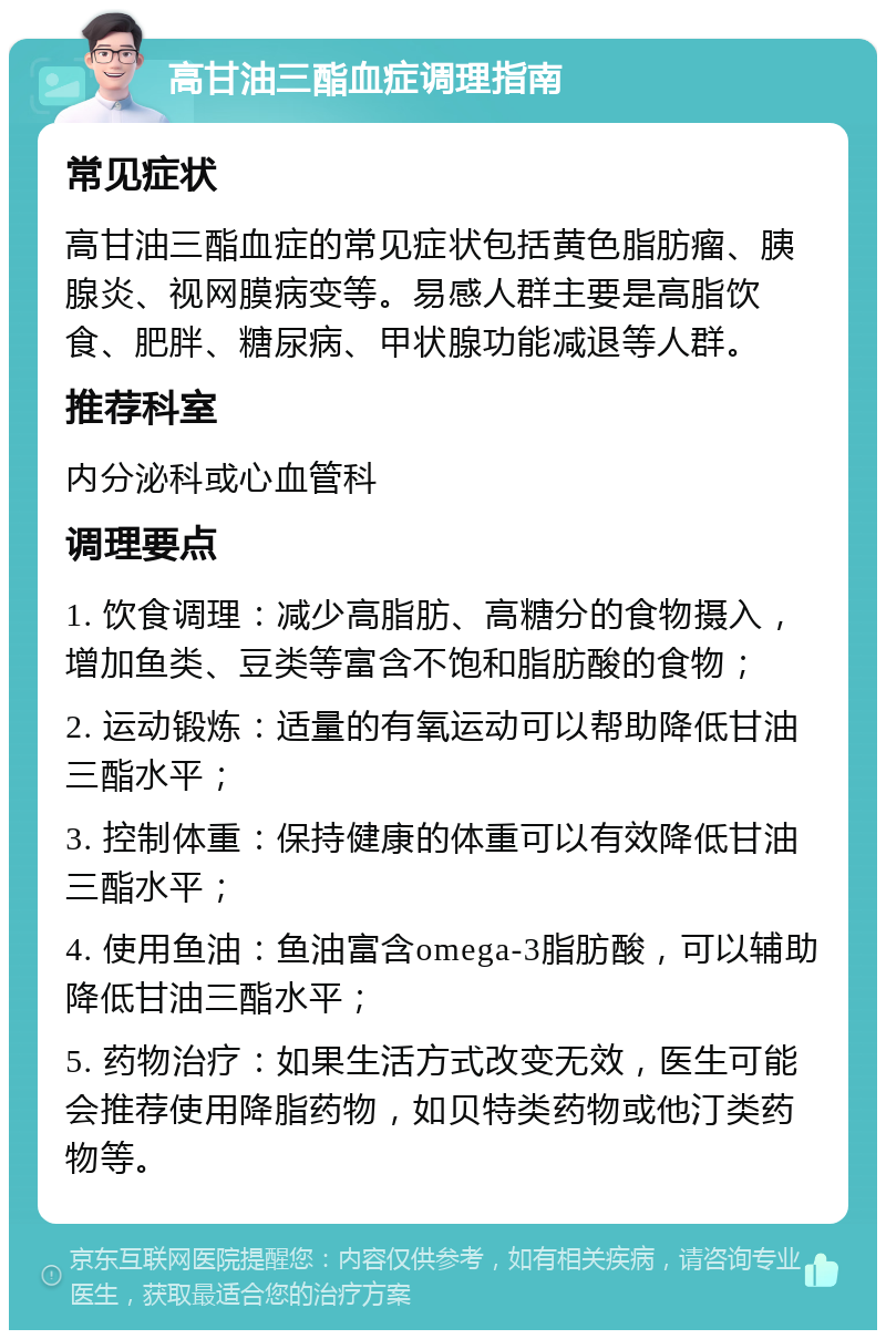 高甘油三酯血症调理指南 常见症状 高甘油三酯血症的常见症状包括黄色脂肪瘤、胰腺炎、视网膜病变等。易感人群主要是高脂饮食、肥胖、糖尿病、甲状腺功能减退等人群。 推荐科室 内分泌科或心血管科 调理要点 1. 饮食调理：减少高脂肪、高糖分的食物摄入，增加鱼类、豆类等富含不饱和脂肪酸的食物； 2. 运动锻炼：适量的有氧运动可以帮助降低甘油三酯水平； 3. 控制体重：保持健康的体重可以有效降低甘油三酯水平； 4. 使用鱼油：鱼油富含omega-3脂肪酸，可以辅助降低甘油三酯水平； 5. 药物治疗：如果生活方式改变无效，医生可能会推荐使用降脂药物，如贝特类药物或他汀类药物等。