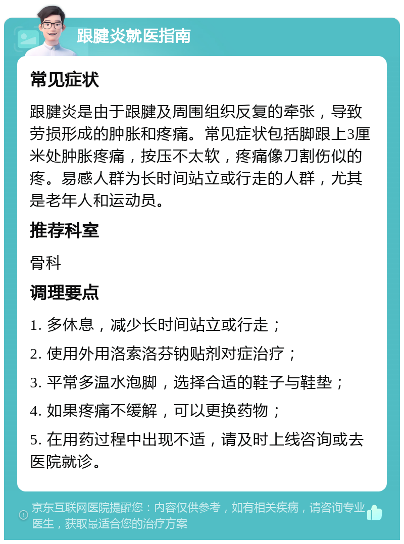 跟腱炎就医指南 常见症状 跟腱炎是由于跟腱及周围组织反复的牵张，导致劳损形成的肿胀和疼痛。常见症状包括脚跟上3厘米处肿胀疼痛，按压不太软，疼痛像刀割伤似的疼。易感人群为长时间站立或行走的人群，尤其是老年人和运动员。 推荐科室 骨科 调理要点 1. 多休息，减少长时间站立或行走； 2. 使用外用洛索洛芬钠贴剂对症治疗； 3. 平常多温水泡脚，选择合适的鞋子与鞋垫； 4. 如果疼痛不缓解，可以更换药物； 5. 在用药过程中出现不适，请及时上线咨询或去医院就诊。