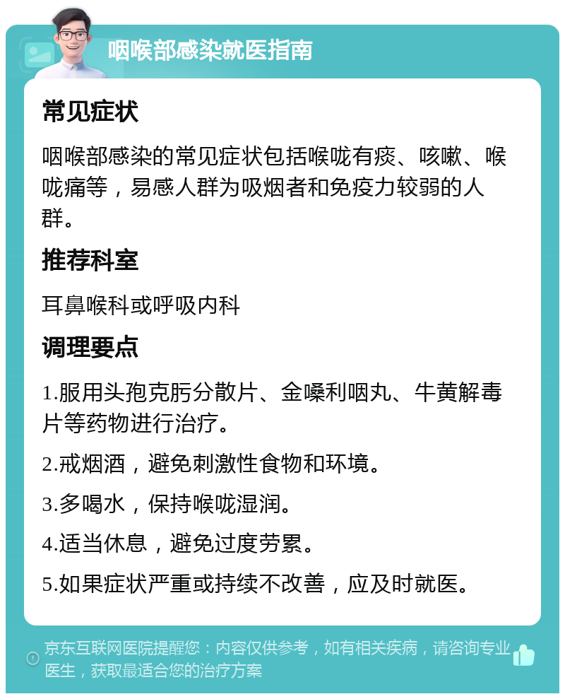 咽喉部感染就医指南 常见症状 咽喉部感染的常见症状包括喉咙有痰、咳嗽、喉咙痛等，易感人群为吸烟者和免疫力较弱的人群。 推荐科室 耳鼻喉科或呼吸内科 调理要点 1.服用头孢克肟分散片、金嗓利咽丸、牛黄解毒片等药物进行治疗。 2.戒烟酒，避免刺激性食物和环境。 3.多喝水，保持喉咙湿润。 4.适当休息，避免过度劳累。 5.如果症状严重或持续不改善，应及时就医。