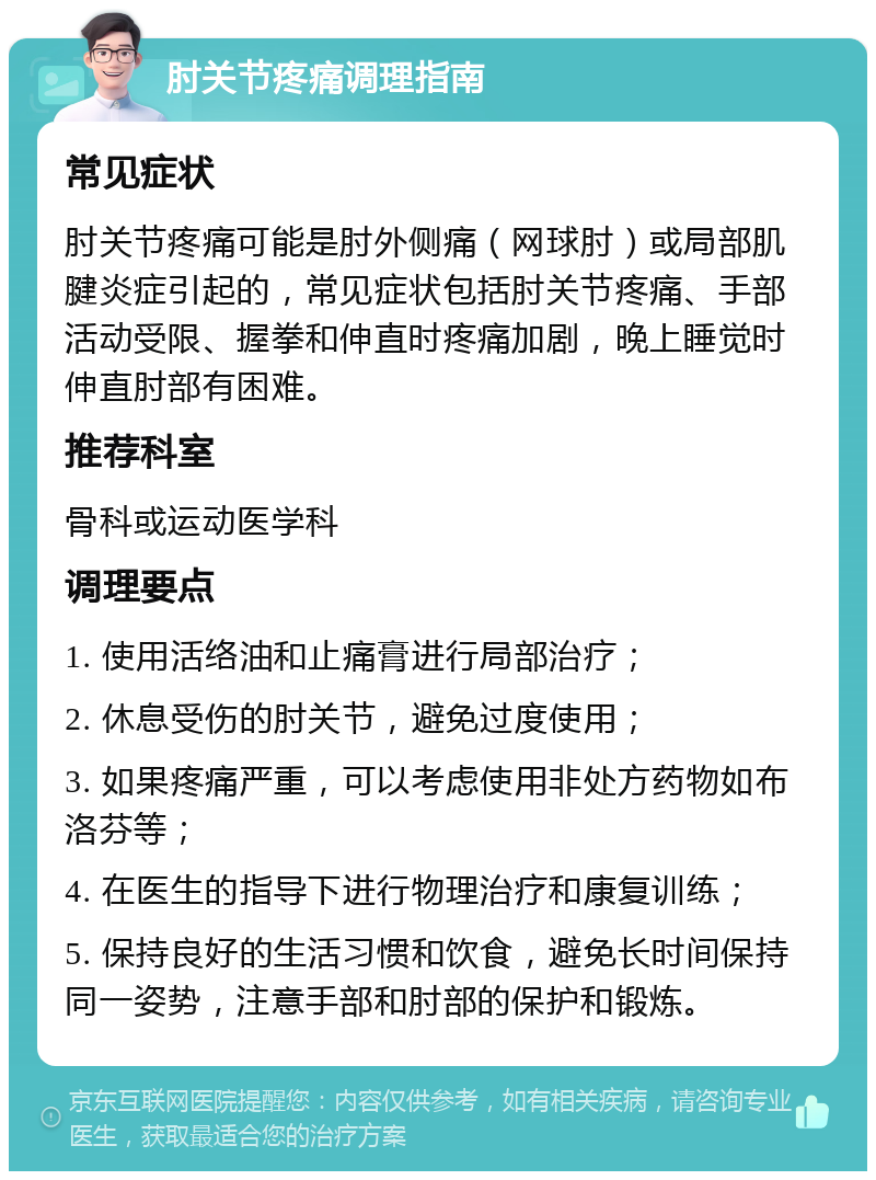 肘关节疼痛调理指南 常见症状 肘关节疼痛可能是肘外侧痛（网球肘）或局部肌腱炎症引起的，常见症状包括肘关节疼痛、手部活动受限、握拳和伸直时疼痛加剧，晚上睡觉时伸直肘部有困难。 推荐科室 骨科或运动医学科 调理要点 1. 使用活络油和止痛膏进行局部治疗； 2. 休息受伤的肘关节，避免过度使用； 3. 如果疼痛严重，可以考虑使用非处方药物如布洛芬等； 4. 在医生的指导下进行物理治疗和康复训练； 5. 保持良好的生活习惯和饮食，避免长时间保持同一姿势，注意手部和肘部的保护和锻炼。