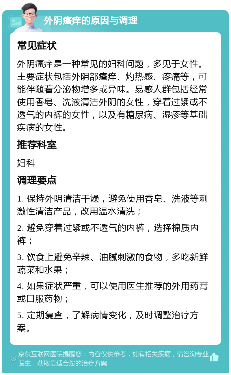 外阴瘙痒的原因与调理 常见症状 外阴瘙痒是一种常见的妇科问题，多见于女性。主要症状包括外阴部瘙痒、灼热感、疼痛等，可能伴随着分泌物增多或异味。易感人群包括经常使用香皂、洗液清洁外阴的女性，穿着过紧或不透气的内裤的女性，以及有糖尿病、湿疹等基础疾病的女性。 推荐科室 妇科 调理要点 1. 保持外阴清洁干燥，避免使用香皂、洗液等刺激性清洁产品，改用温水清洗； 2. 避免穿着过紧或不透气的内裤，选择棉质内裤； 3. 饮食上避免辛辣、油腻刺激的食物，多吃新鲜蔬菜和水果； 4. 如果症状严重，可以使用医生推荐的外用药膏或口服药物； 5. 定期复查，了解病情变化，及时调整治疗方案。