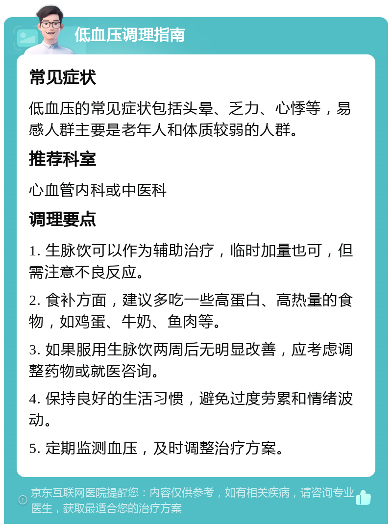 低血压调理指南 常见症状 低血压的常见症状包括头晕、乏力、心悸等，易感人群主要是老年人和体质较弱的人群。 推荐科室 心血管内科或中医科 调理要点 1. 生脉饮可以作为辅助治疗，临时加量也可，但需注意不良反应。 2. 食补方面，建议多吃一些高蛋白、高热量的食物，如鸡蛋、牛奶、鱼肉等。 3. 如果服用生脉饮两周后无明显改善，应考虑调整药物或就医咨询。 4. 保持良好的生活习惯，避免过度劳累和情绪波动。 5. 定期监测血压，及时调整治疗方案。