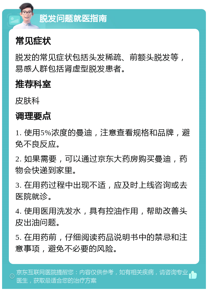 脱发问题就医指南 常见症状 脱发的常见症状包括头发稀疏、前额头脱发等，易感人群包括肾虚型脱发患者。 推荐科室 皮肤科 调理要点 1. 使用5%浓度的曼迪，注意查看规格和品牌，避免不良反应。 2. 如果需要，可以通过京东大药房购买曼迪，药物会快递到家里。 3. 在用药过程中出现不适，应及时上线咨询或去医院就诊。 4. 使用医用洗发水，具有控油作用，帮助改善头皮出油问题。 5. 在用药前，仔细阅读药品说明书中的禁忌和注意事项，避免不必要的风险。