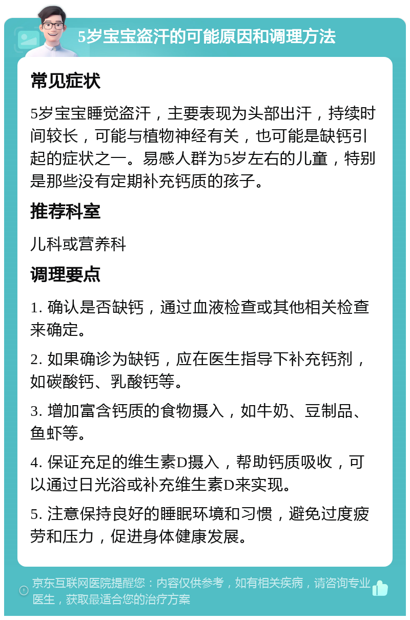 5岁宝宝盗汗的可能原因和调理方法 常见症状 5岁宝宝睡觉盗汗，主要表现为头部出汗，持续时间较长，可能与植物神经有关，也可能是缺钙引起的症状之一。易感人群为5岁左右的儿童，特别是那些没有定期补充钙质的孩子。 推荐科室 儿科或营养科 调理要点 1. 确认是否缺钙，通过血液检查或其他相关检查来确定。 2. 如果确诊为缺钙，应在医生指导下补充钙剂，如碳酸钙、乳酸钙等。 3. 增加富含钙质的食物摄入，如牛奶、豆制品、鱼虾等。 4. 保证充足的维生素D摄入，帮助钙质吸收，可以通过日光浴或补充维生素D来实现。 5. 注意保持良好的睡眠环境和习惯，避免过度疲劳和压力，促进身体健康发展。