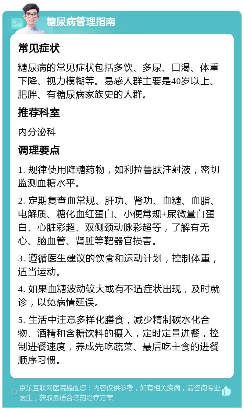 糖尿病管理指南 常见症状 糖尿病的常见症状包括多饮、多尿、口渴、体重下降、视力模糊等。易感人群主要是40岁以上、肥胖、有糖尿病家族史的人群。 推荐科室 内分泌科 调理要点 1. 规律使用降糖药物，如利拉鲁肽注射液，密切监测血糖水平。 2. 定期复查血常规、肝功、肾功、血糖、血脂、电解质、糖化血红蛋白、小便常规+尿微量白蛋白、心脏彩超、双侧颈动脉彩超等，了解有无心、脑血管、肾脏等靶器官损害。 3. 遵循医生建议的饮食和运动计划，控制体重，适当运动。 4. 如果血糖波动较大或有不适症状出现，及时就诊，以免病情延误。 5. 生活中注意多样化膳食，减少精制碳水化合物、酒精和含糖饮料的摄入，定时定量进餐，控制进餐速度，养成先吃蔬菜、最后吃主食的进餐顺序习惯。