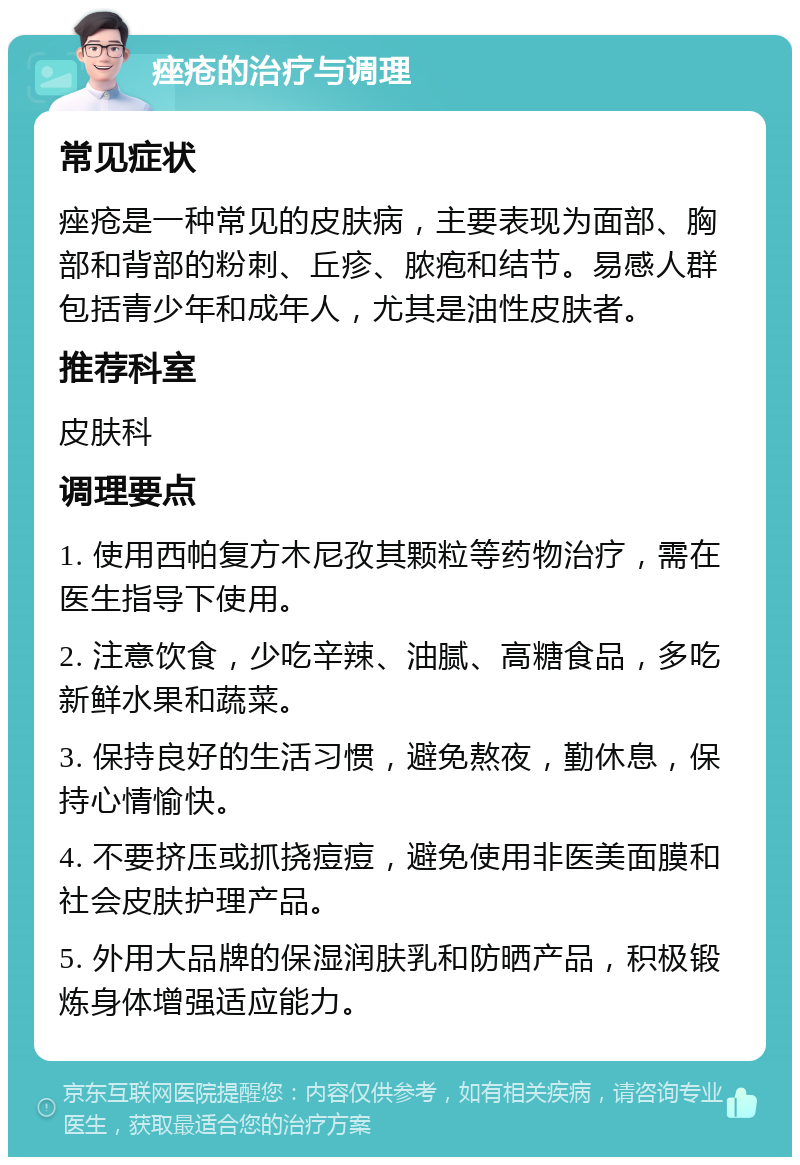 痤疮的治疗与调理 常见症状 痤疮是一种常见的皮肤病，主要表现为面部、胸部和背部的粉刺、丘疹、脓疱和结节。易感人群包括青少年和成年人，尤其是油性皮肤者。 推荐科室 皮肤科 调理要点 1. 使用西帕复方木尼孜其颗粒等药物治疗，需在医生指导下使用。 2. 注意饮食，少吃辛辣、油腻、高糖食品，多吃新鲜水果和蔬菜。 3. 保持良好的生活习惯，避免熬夜，勤休息，保持心情愉快。 4. 不要挤压或抓挠痘痘，避免使用非医美面膜和社会皮肤护理产品。 5. 外用大品牌的保湿润肤乳和防晒产品，积极锻炼身体增强适应能力。