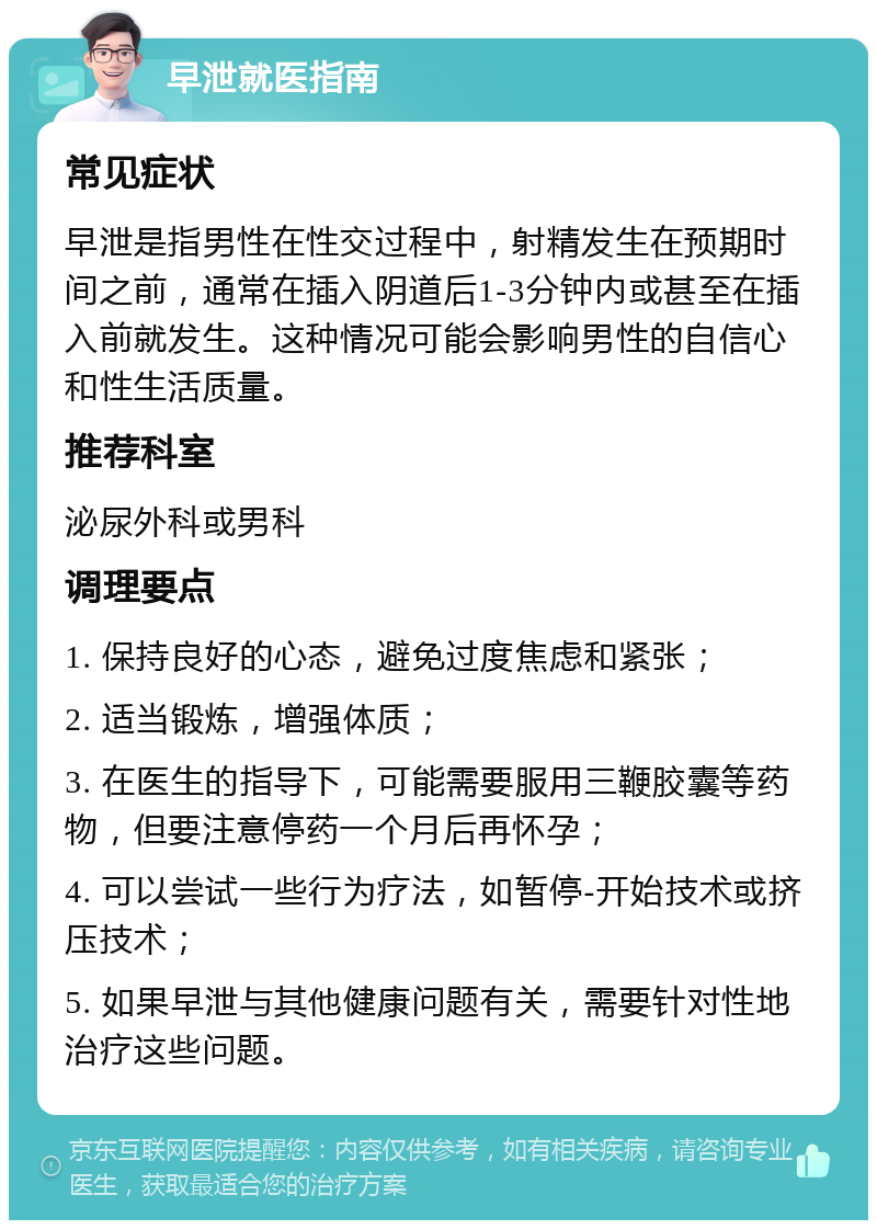 早泄就医指南 常见症状 早泄是指男性在性交过程中，射精发生在预期时间之前，通常在插入阴道后1-3分钟内或甚至在插入前就发生。这种情况可能会影响男性的自信心和性生活质量。 推荐科室 泌尿外科或男科 调理要点 1. 保持良好的心态，避免过度焦虑和紧张； 2. 适当锻炼，增强体质； 3. 在医生的指导下，可能需要服用三鞭胶囊等药物，但要注意停药一个月后再怀孕； 4. 可以尝试一些行为疗法，如暂停-开始技术或挤压技术； 5. 如果早泄与其他健康问题有关，需要针对性地治疗这些问题。